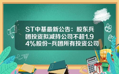 ST中基最新公告：股东兵团投资拟减持公司不超1.94%股份-兵团所有投资公司