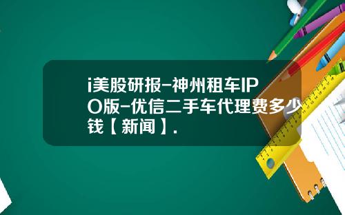 i美股研报-神州租车IPO版-优信二手车代理费多少钱【新闻】.