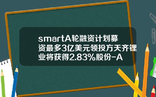 smartA轮融资计划募资最多3亿美元领投方天齐锂业将获得2.83%股份-A轮给多少股份