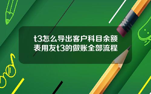 t3怎么导出客户科目余额表用友t3的做账全部流程
