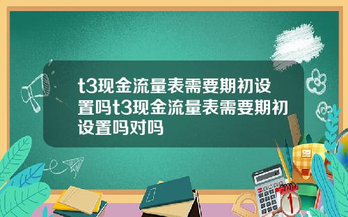 t3现金流量表需要期初设置吗t3现金流量表需要期初设置吗对吗