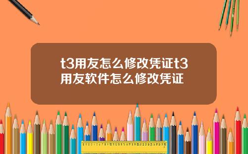 t3用友怎么修改凭证t3用友软件怎么修改凭证