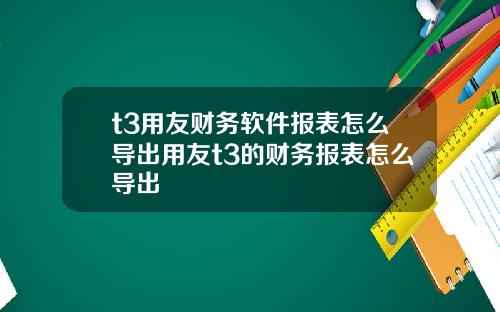 t3用友财务软件报表怎么导出用友t3的财务报表怎么导出