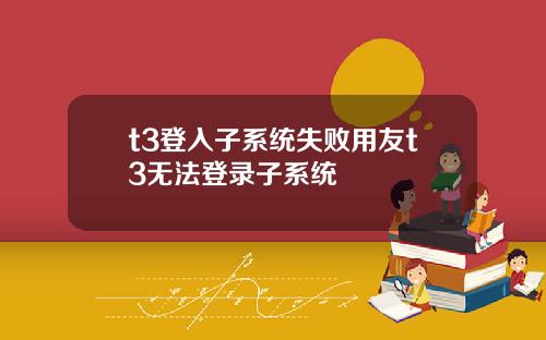 t3登入子系统失败用友t3无法登录子系统