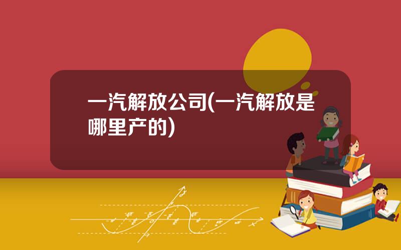一汽解放公司(一汽解放是哪里产的)