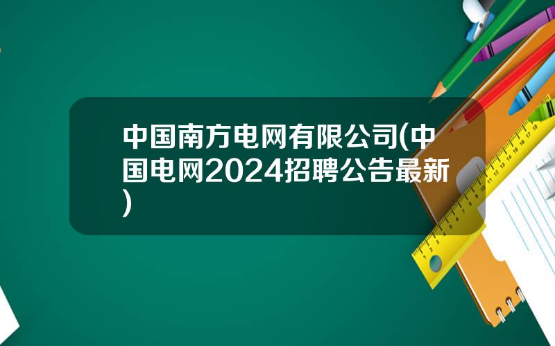 中国南方电网有限公司(中国电网2024招聘公告最新)
