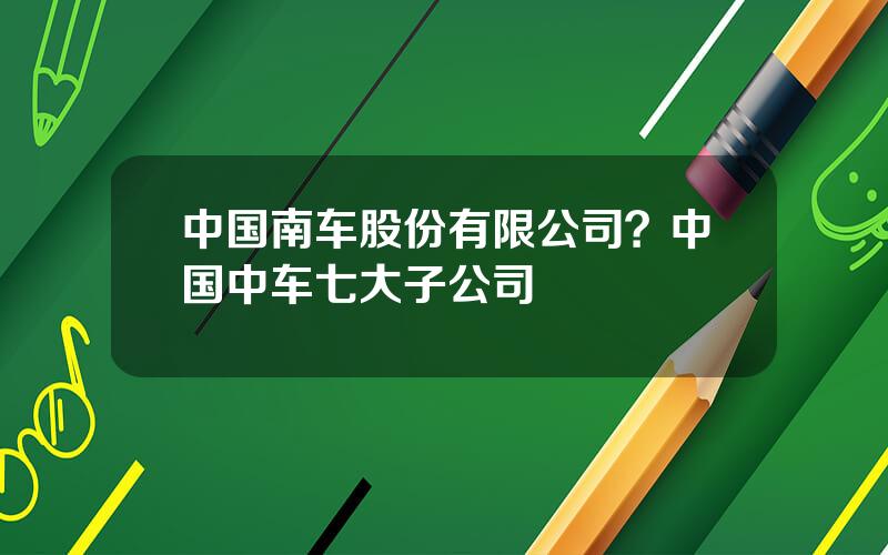 中国南车股份有限公司？中国中车七大子公司