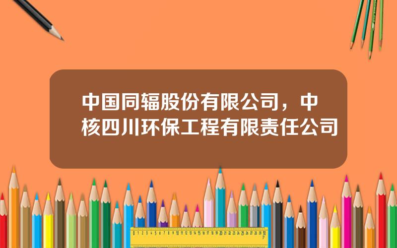 中国同辐股份有限公司，中核四川环保工程有限责任公司