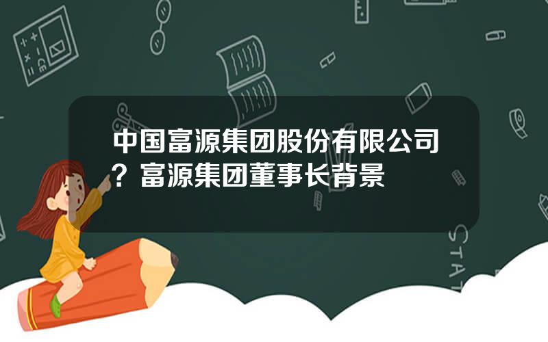 中国富源集团股份有限公司？富源集团董事长背景