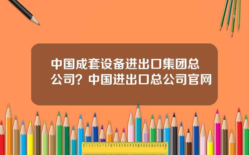 中国成套设备进出口集团总公司？中国进出口总公司官网