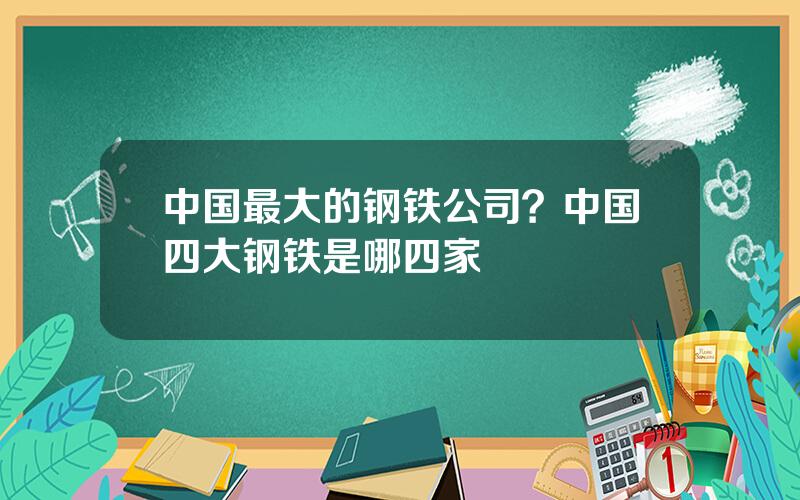 中国最大的钢铁公司？中国四大钢铁是哪四家