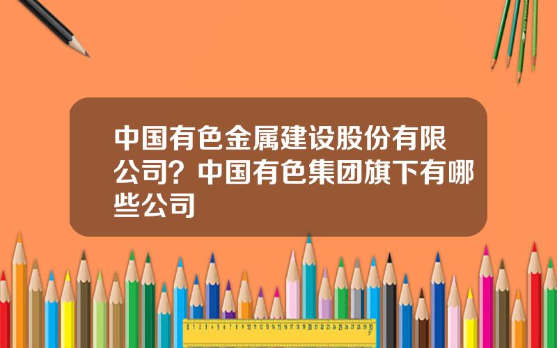 中国有色金属建设股份有限公司？中国有色集团旗下有哪些公司