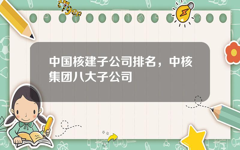 中国核建子公司排名，中核集团八大子公司