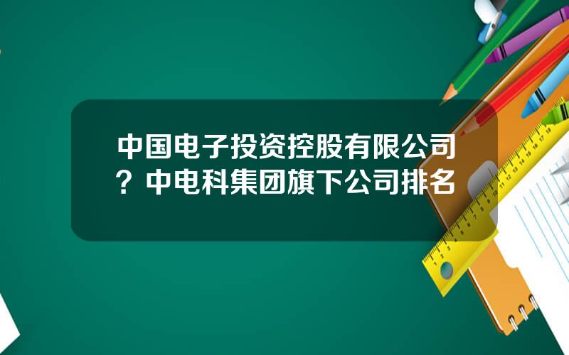 中国电子投资控股有限公司？中电科集团旗下公司排名