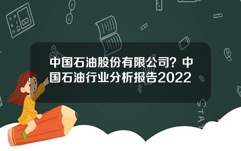 中国石油股份有限公司？中国石油行业分析报告2022