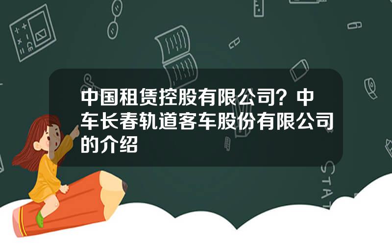 中国租赁控股有限公司？中车长春轨道客车股份有限公司的介绍