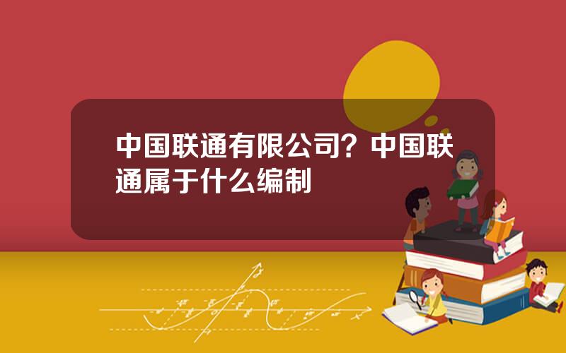 中国联通有限公司？中国联通属于什么编制