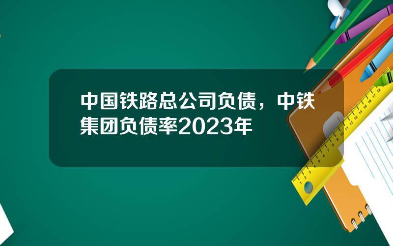 中国铁路总公司负债，中铁集团负债率2023年