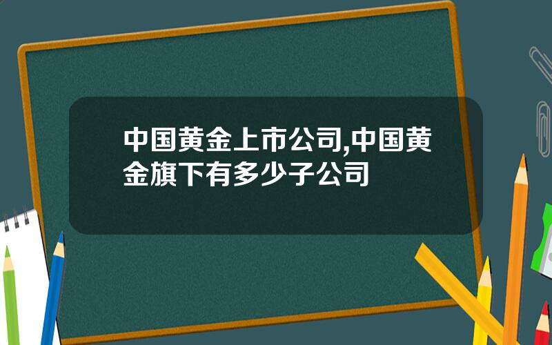 中国黄金上市公司,中国黄金旗下有多少子公司