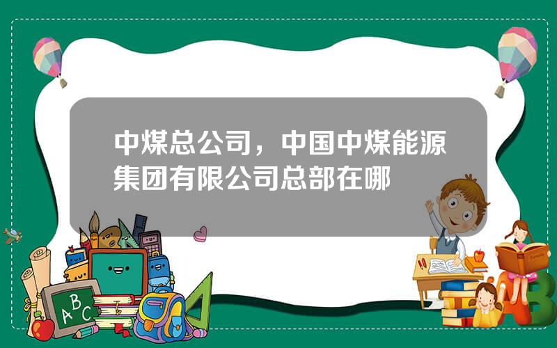 中煤总公司，中国中煤能源集团有限公司总部在哪
