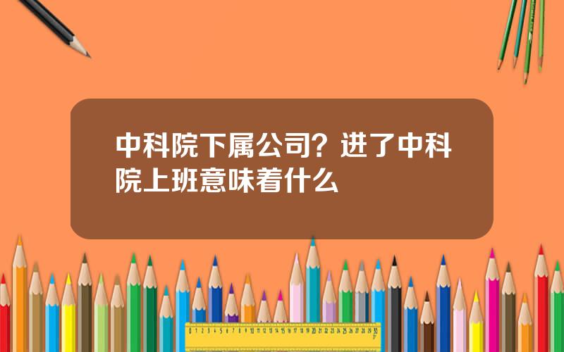 中科院下属公司？进了中科院上班意味着什么