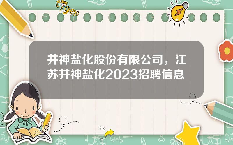 井神盐化股份有限公司，江苏井神盐化2023招聘信息