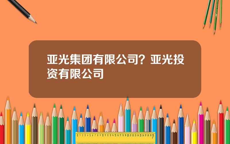 亚光集团有限公司？亚光投资有限公司