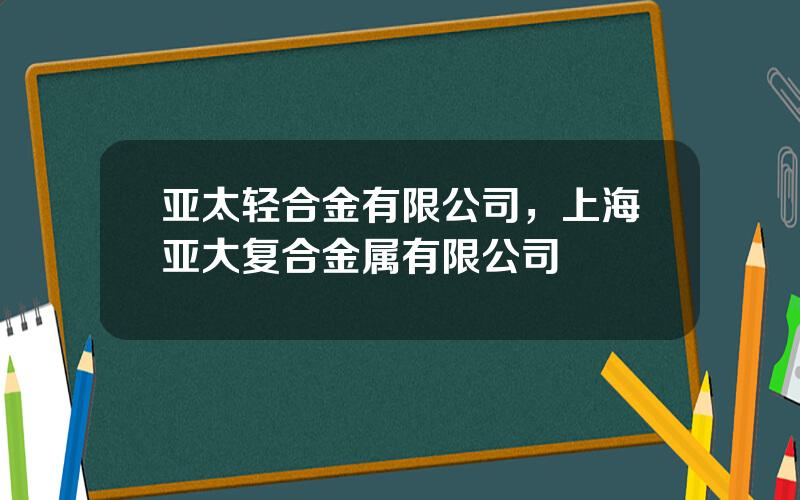 亚太轻合金有限公司，上海亚大复合金属有限公司