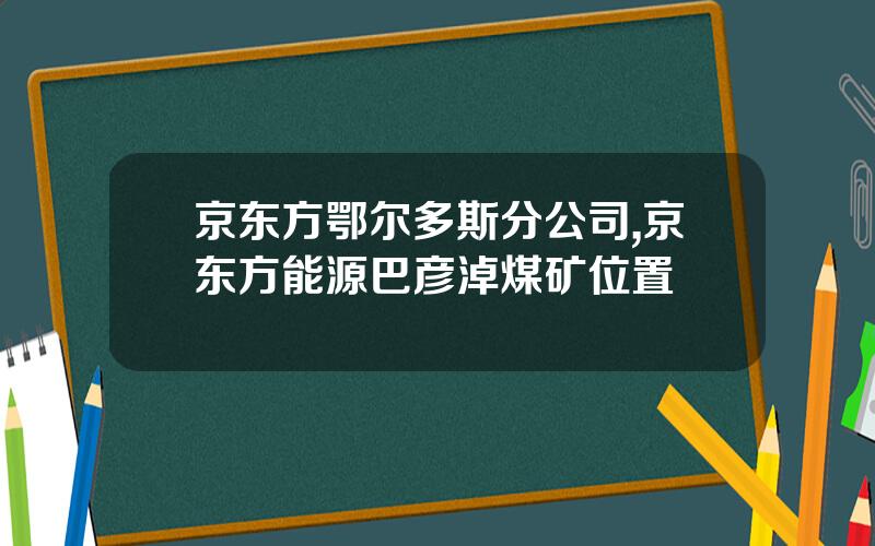 京东方鄂尔多斯分公司,京东方能源巴彦淖煤矿位置