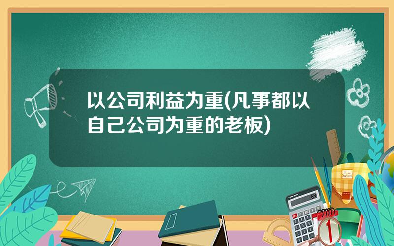 以公司利益为重(凡事都以自己公司为重的老板)