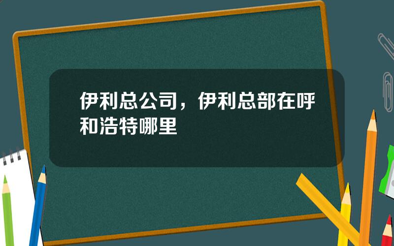 伊利总公司，伊利总部在呼和浩特哪里