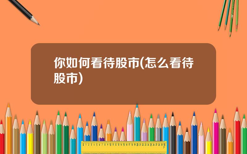 你如何看待股市(怎么看待股市)