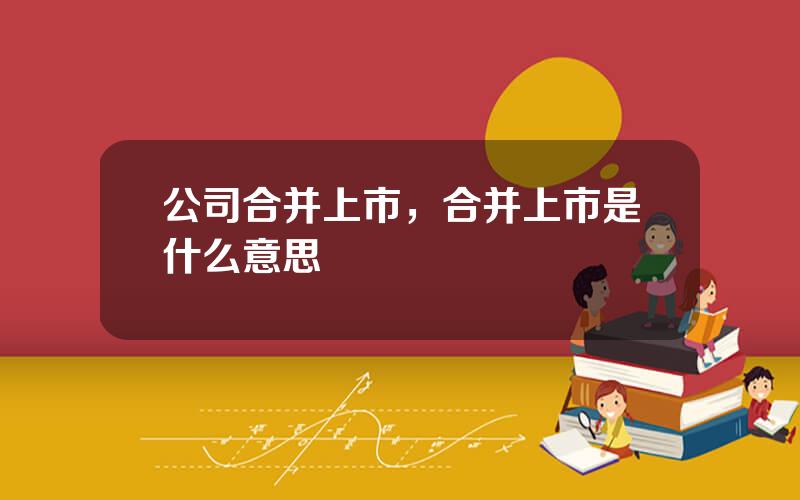 公司合并上市，合并上市是什么意思