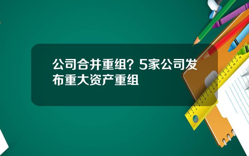 公司合并重组？5家公司发布重大资产重组