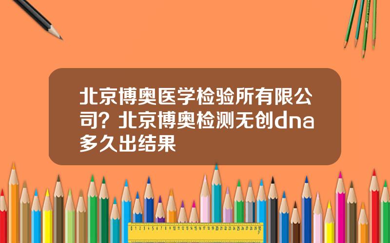 北京博奥医学检验所有限公司？北京博奥检测无创dna多久出结果