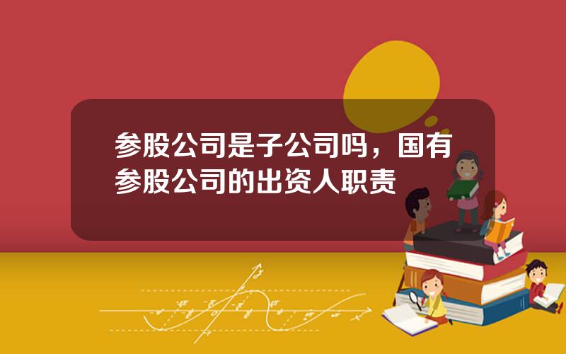 参股公司是子公司吗，国有参股公司的出资人职责