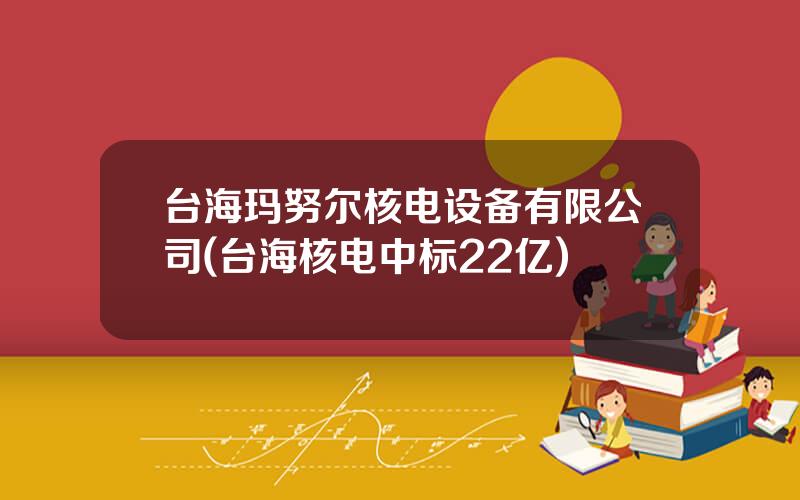 台海玛努尔核电设备有限公司(台海核电中标22亿)