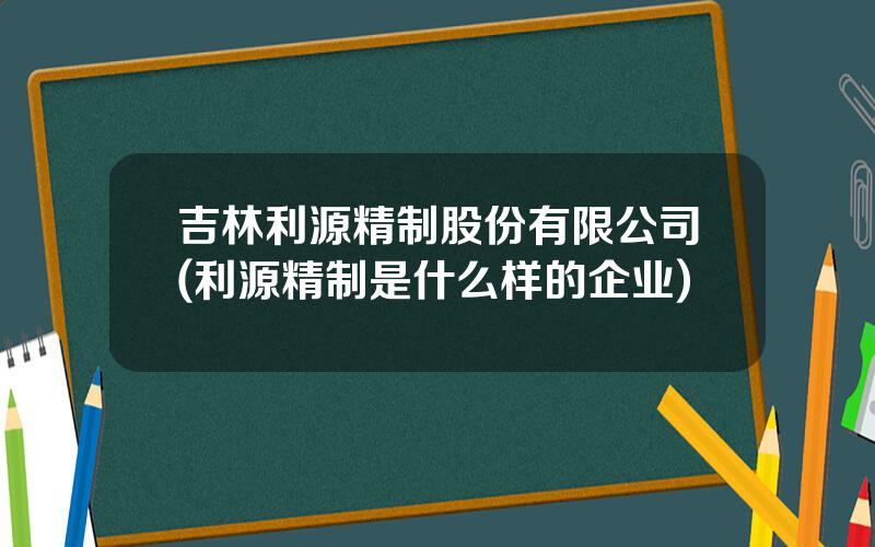吉林利源精制股份有限公司(利源精制是什么样的企业)