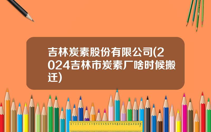吉林炭素股份有限公司(2024吉林市炭素厂啥时候搬迁)