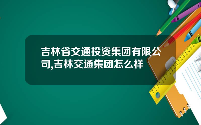 吉林省交通投资集团有限公司,吉林交通集团怎么样