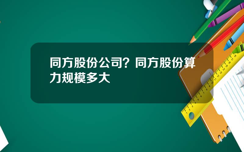 同方股份公司？同方股份算力规模多大