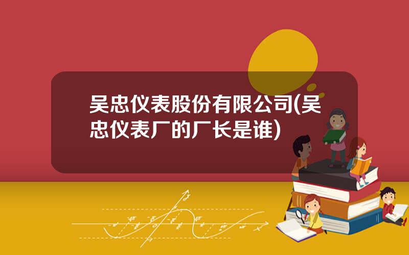 吴忠仪表股份有限公司(吴忠仪表厂的厂长是谁)