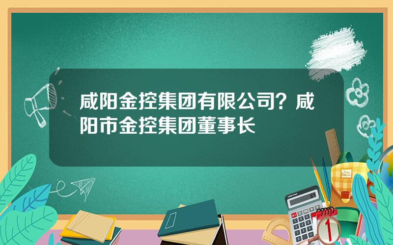 咸阳金控集团有限公司？咸阳市金控集团董事长