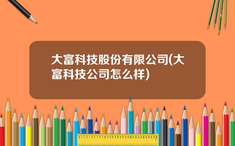 大富科技股份有限公司(大富科技公司怎么样)