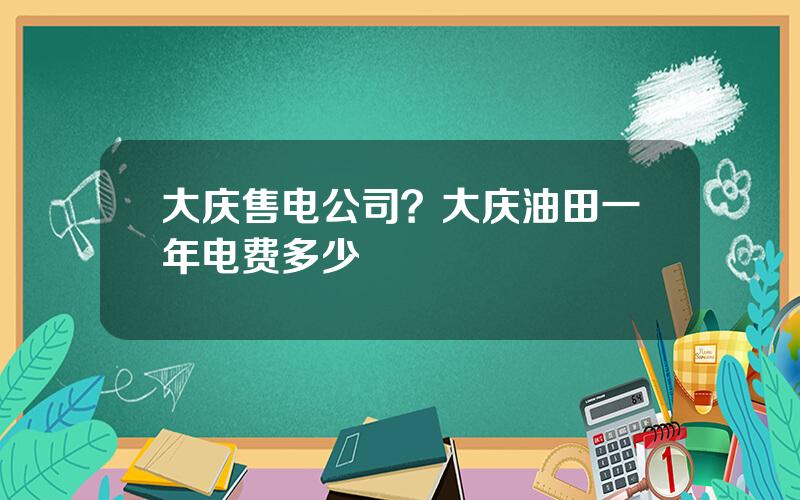 大庆售电公司？大庆油田一年电费多少