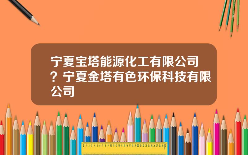 宁夏宝塔能源化工有限公司？宁夏金塔有色环保科技有限公司