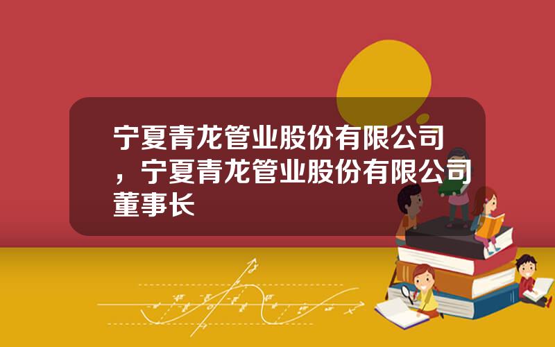 宁夏青龙管业股份有限公司，宁夏青龙管业股份有限公司董事长
