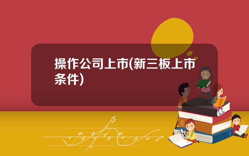 操作公司上市(新三板上市条件)