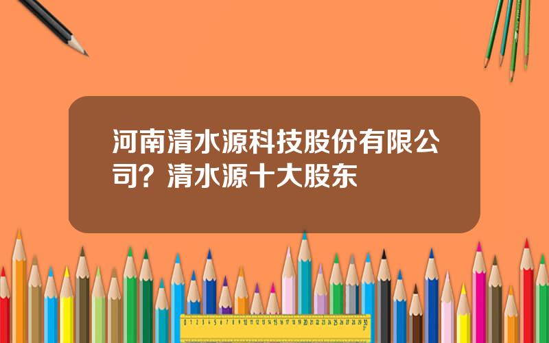 河南清水源科技股份有限公司？清水源十大股东