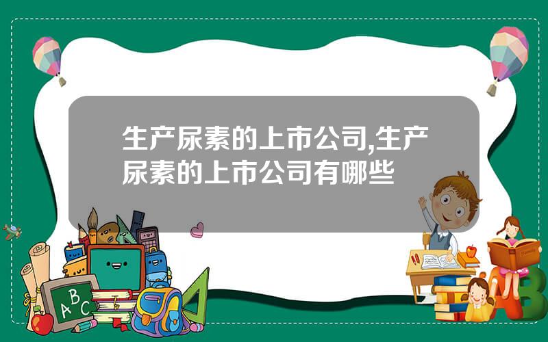 生产尿素的上市公司,生产尿素的上市公司有哪些